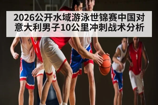 2026公开水域游泳世锦赛中国对意大利男子10公里冲刺战术分析